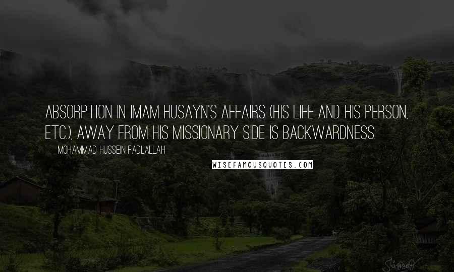 Mohammad Hussein Fadlallah Quotes: Absorption in Imam Husayn's affairs (his life and his person, etc.), away from his missionary side is backwardness.