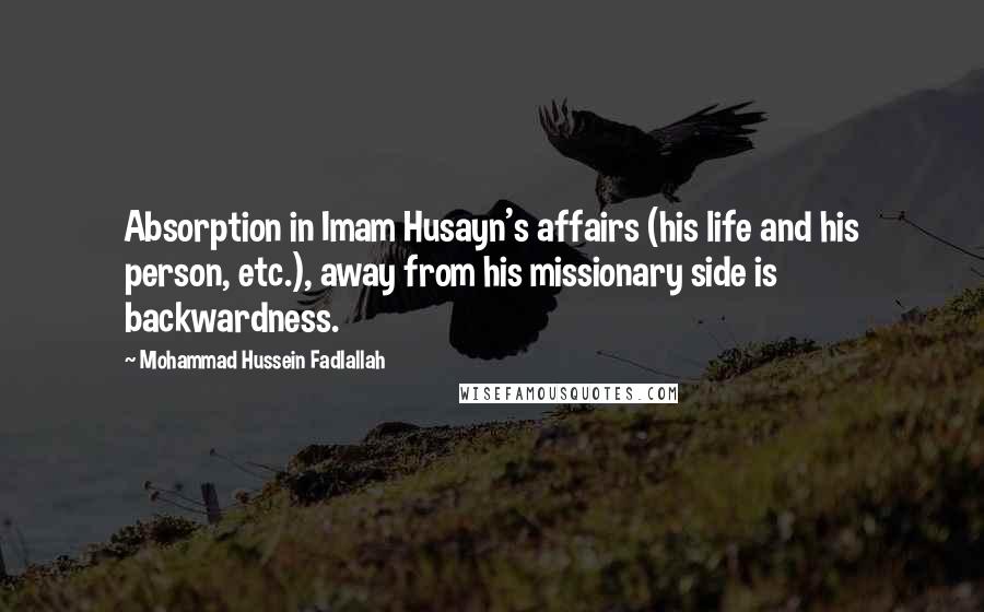 Mohammad Hussein Fadlallah Quotes: Absorption in Imam Husayn's affairs (his life and his person, etc.), away from his missionary side is backwardness.