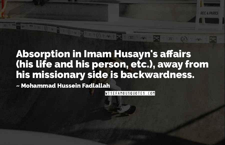 Mohammad Hussein Fadlallah Quotes: Absorption in Imam Husayn's affairs (his life and his person, etc.), away from his missionary side is backwardness.