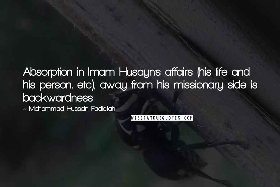 Mohammad Hussein Fadlallah Quotes: Absorption in Imam Husayn's affairs (his life and his person, etc.), away from his missionary side is backwardness.