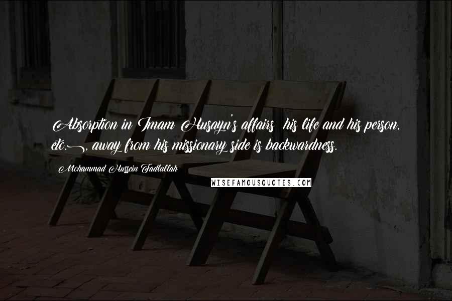 Mohammad Hussein Fadlallah Quotes: Absorption in Imam Husayn's affairs (his life and his person, etc.), away from his missionary side is backwardness.