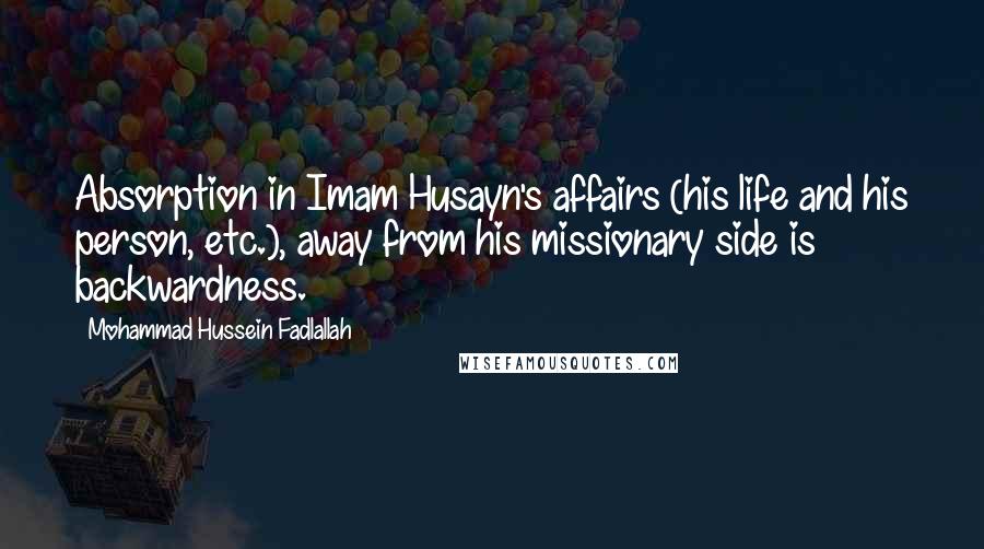 Mohammad Hussein Fadlallah Quotes: Absorption in Imam Husayn's affairs (his life and his person, etc.), away from his missionary side is backwardness.