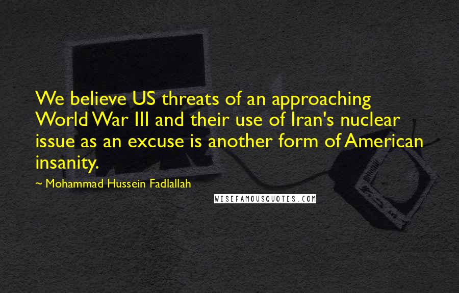 Mohammad Hussein Fadlallah Quotes: We believe US threats of an approaching World War III and their use of Iran's nuclear issue as an excuse is another form of American insanity.