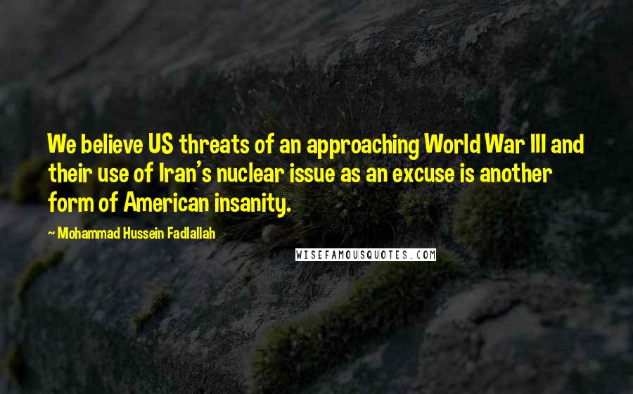 Mohammad Hussein Fadlallah Quotes: We believe US threats of an approaching World War III and their use of Iran's nuclear issue as an excuse is another form of American insanity.