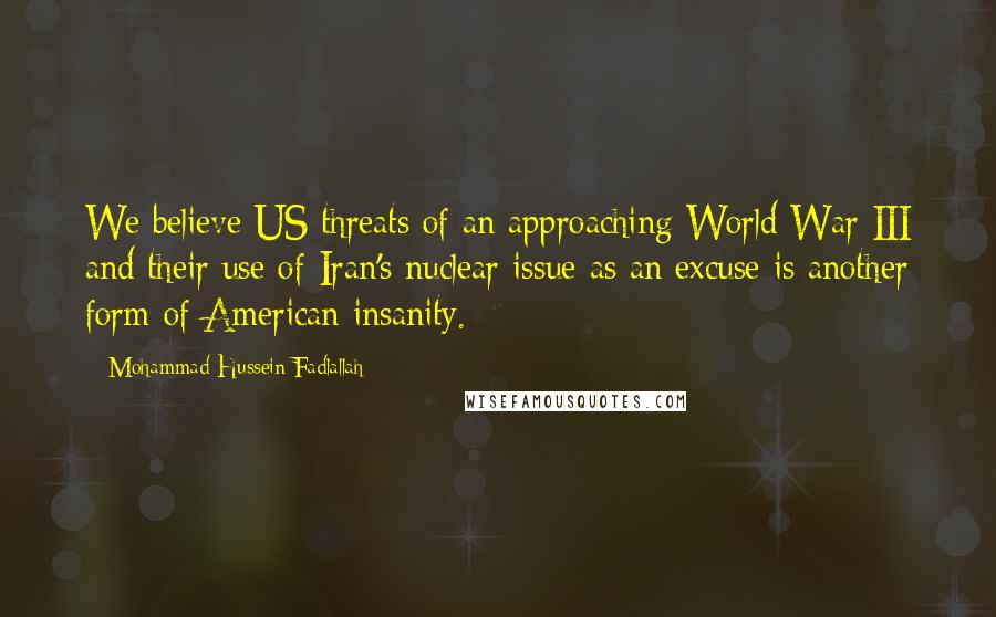 Mohammad Hussein Fadlallah Quotes: We believe US threats of an approaching World War III and their use of Iran's nuclear issue as an excuse is another form of American insanity.