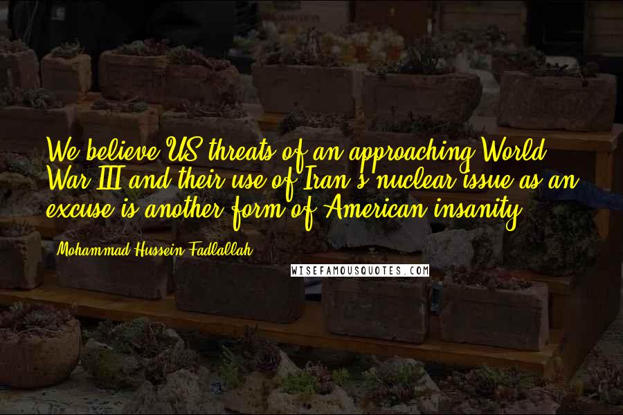 Mohammad Hussein Fadlallah Quotes: We believe US threats of an approaching World War III and their use of Iran's nuclear issue as an excuse is another form of American insanity.