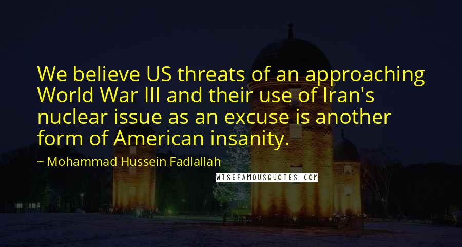 Mohammad Hussein Fadlallah Quotes: We believe US threats of an approaching World War III and their use of Iran's nuclear issue as an excuse is another form of American insanity.