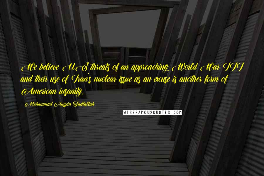 Mohammad Hussein Fadlallah Quotes: We believe US threats of an approaching World War III and their use of Iran's nuclear issue as an excuse is another form of American insanity.