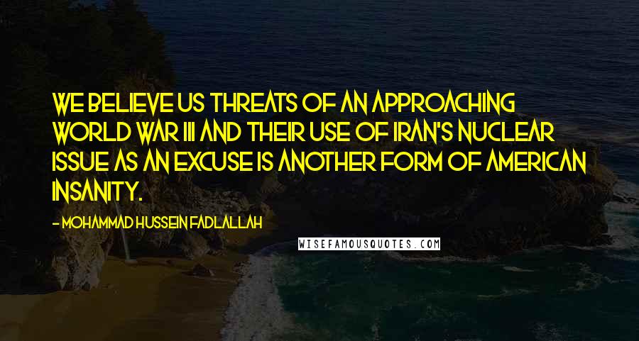 Mohammad Hussein Fadlallah Quotes: We believe US threats of an approaching World War III and their use of Iran's nuclear issue as an excuse is another form of American insanity.