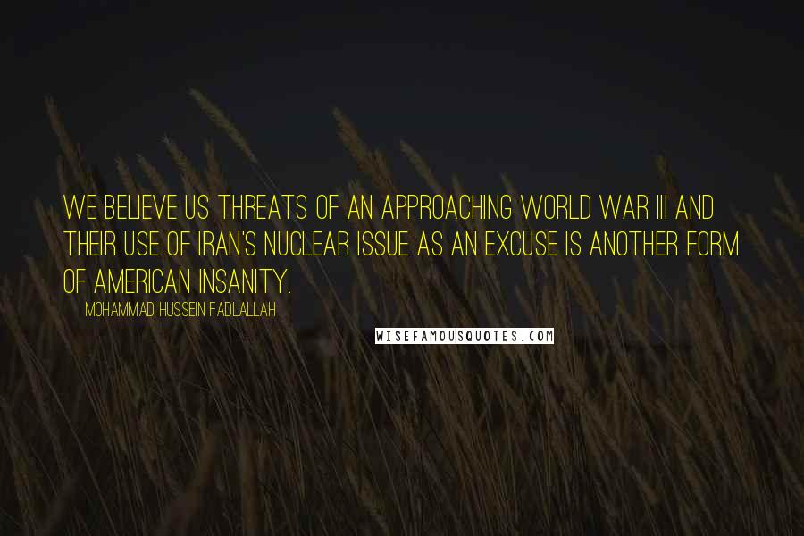 Mohammad Hussein Fadlallah Quotes: We believe US threats of an approaching World War III and their use of Iran's nuclear issue as an excuse is another form of American insanity.