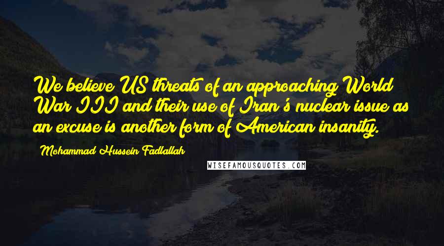 Mohammad Hussein Fadlallah Quotes: We believe US threats of an approaching World War III and their use of Iran's nuclear issue as an excuse is another form of American insanity.