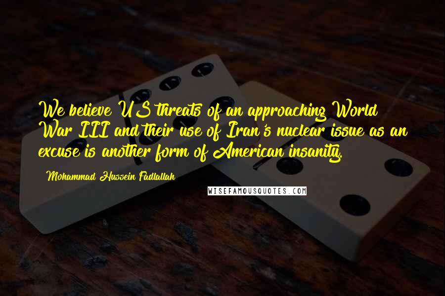 Mohammad Hussein Fadlallah Quotes: We believe US threats of an approaching World War III and their use of Iran's nuclear issue as an excuse is another form of American insanity.