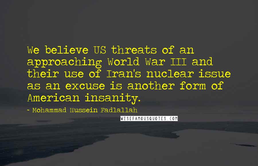 Mohammad Hussein Fadlallah Quotes: We believe US threats of an approaching World War III and their use of Iran's nuclear issue as an excuse is another form of American insanity.