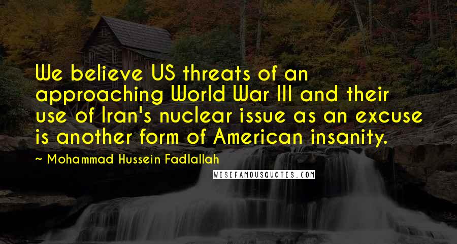 Mohammad Hussein Fadlallah Quotes: We believe US threats of an approaching World War III and their use of Iran's nuclear issue as an excuse is another form of American insanity.