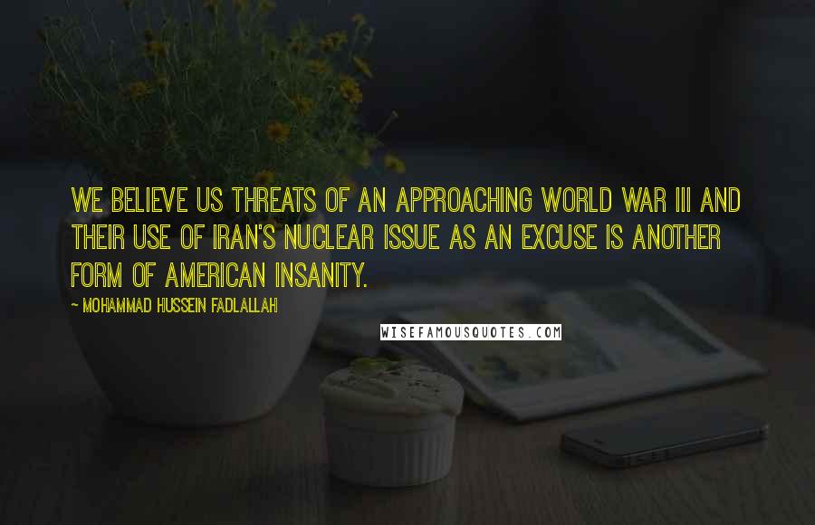 Mohammad Hussein Fadlallah Quotes: We believe US threats of an approaching World War III and their use of Iran's nuclear issue as an excuse is another form of American insanity.