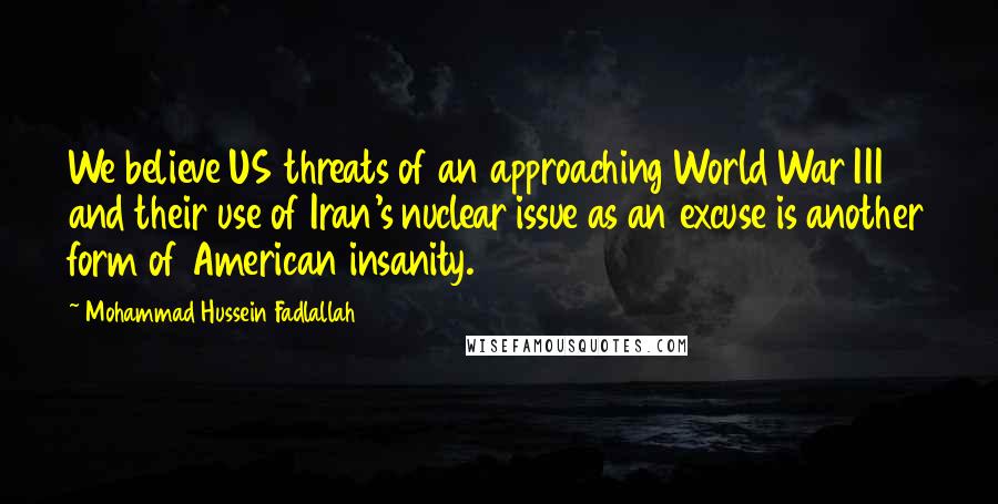 Mohammad Hussein Fadlallah Quotes: We believe US threats of an approaching World War III and their use of Iran's nuclear issue as an excuse is another form of American insanity.