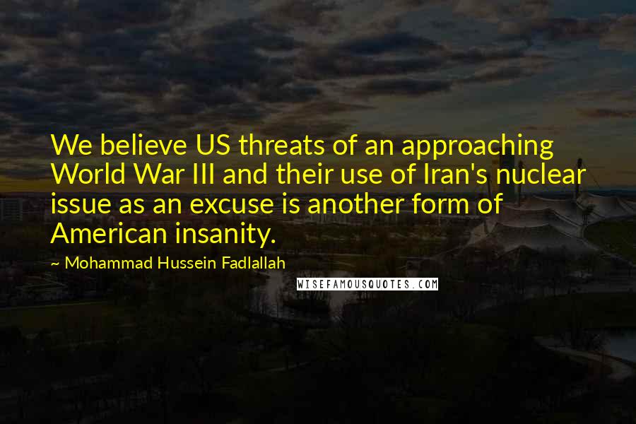 Mohammad Hussein Fadlallah Quotes: We believe US threats of an approaching World War III and their use of Iran's nuclear issue as an excuse is another form of American insanity.