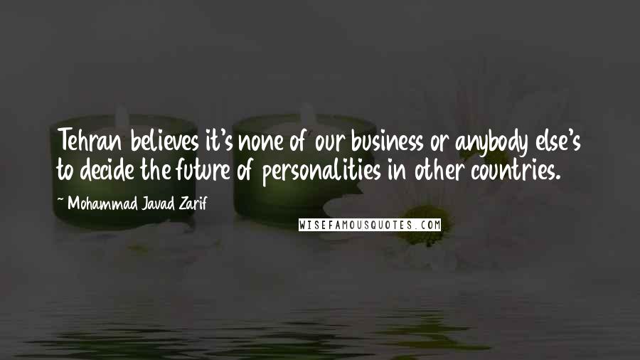 Mohammad Javad Zarif Quotes: Tehran believes it's none of our business or anybody else's to decide the future of personalities in other countries.