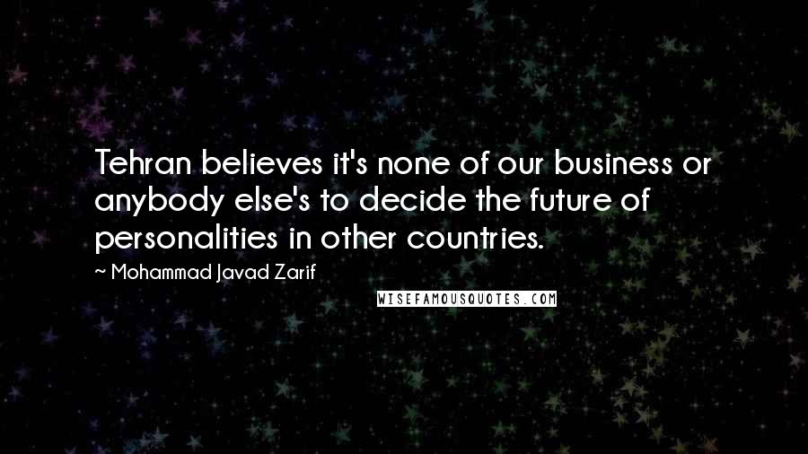 Mohammad Javad Zarif Quotes: Tehran believes it's none of our business or anybody else's to decide the future of personalities in other countries.