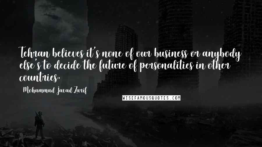 Mohammad Javad Zarif Quotes: Tehran believes it's none of our business or anybody else's to decide the future of personalities in other countries.