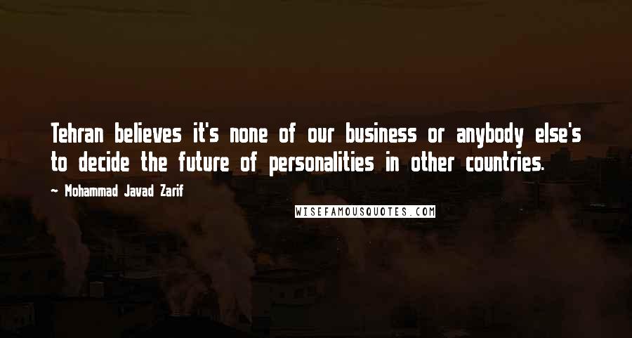 Mohammad Javad Zarif Quotes: Tehran believes it's none of our business or anybody else's to decide the future of personalities in other countries.