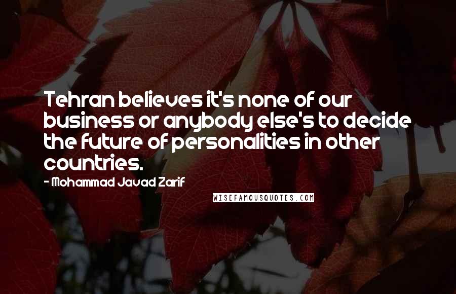 Mohammad Javad Zarif Quotes: Tehran believes it's none of our business or anybody else's to decide the future of personalities in other countries.