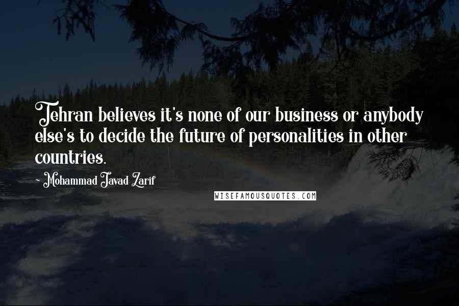 Mohammad Javad Zarif Quotes: Tehran believes it's none of our business or anybody else's to decide the future of personalities in other countries.