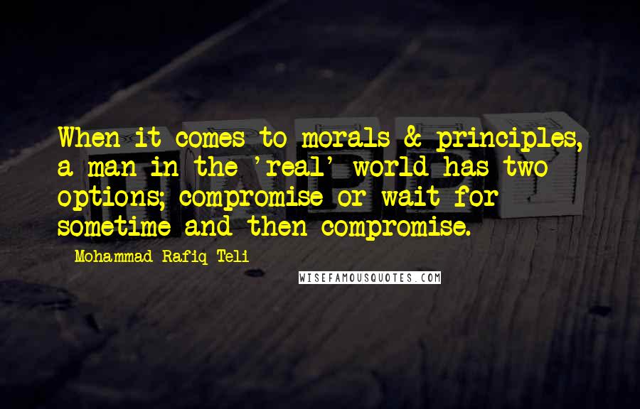 Mohammad Rafiq Teli Quotes: When it comes to morals & principles, a man in the 'real' world has two options; compromise or wait for sometime and then compromise.
