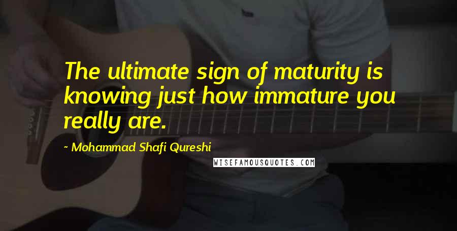 Mohammad Shafi Qureshi Quotes: The ultimate sign of maturity is knowing just how immature you really are.