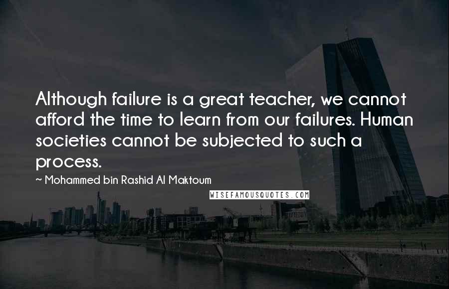 Mohammed Bin Rashid Al Maktoum Quotes: Although failure is a great teacher, we cannot afford the time to learn from our failures. Human societies cannot be subjected to such a process.