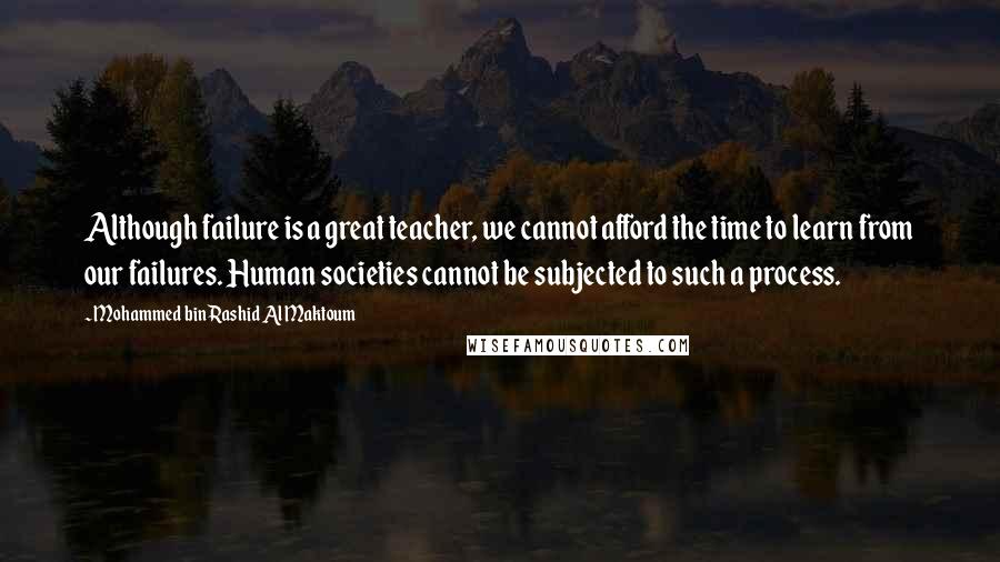 Mohammed Bin Rashid Al Maktoum Quotes: Although failure is a great teacher, we cannot afford the time to learn from our failures. Human societies cannot be subjected to such a process.