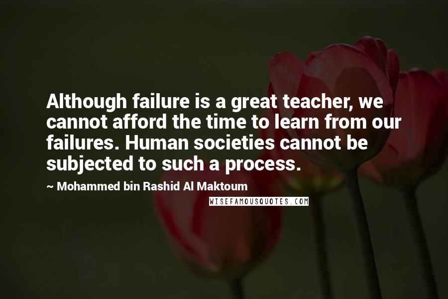 Mohammed Bin Rashid Al Maktoum Quotes: Although failure is a great teacher, we cannot afford the time to learn from our failures. Human societies cannot be subjected to such a process.
