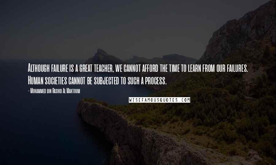 Mohammed Bin Rashid Al Maktoum Quotes: Although failure is a great teacher, we cannot afford the time to learn from our failures. Human societies cannot be subjected to such a process.