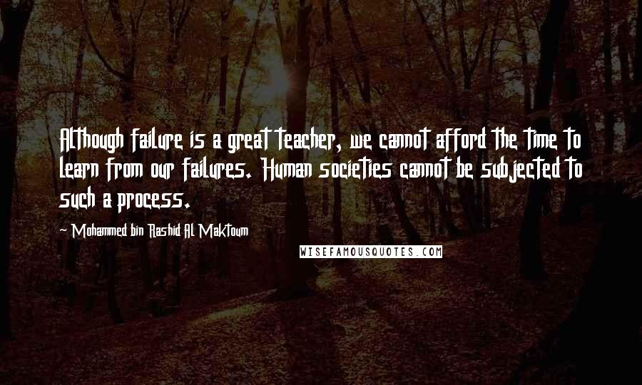 Mohammed Bin Rashid Al Maktoum Quotes: Although failure is a great teacher, we cannot afford the time to learn from our failures. Human societies cannot be subjected to such a process.