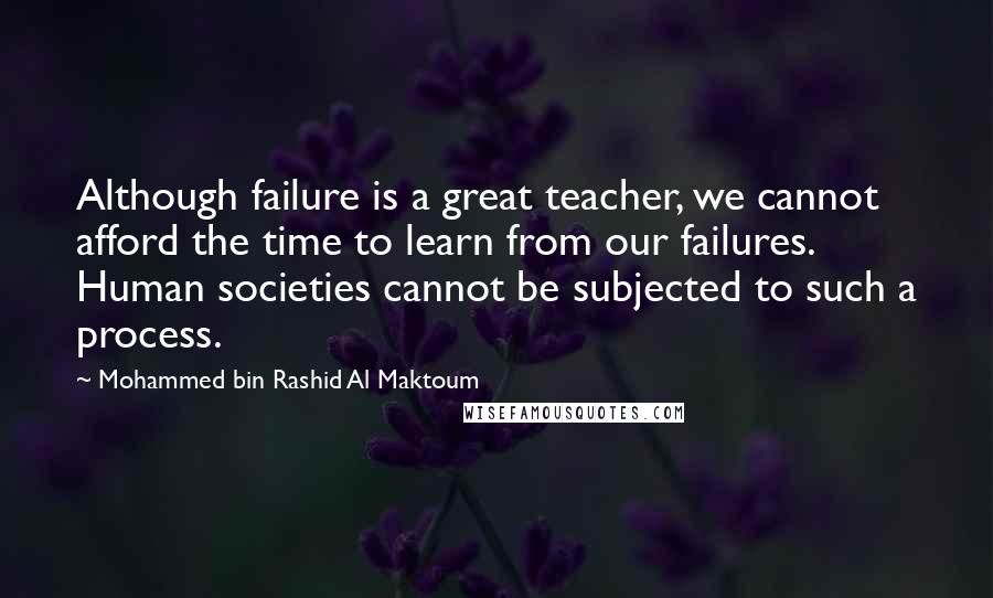 Mohammed Bin Rashid Al Maktoum Quotes: Although failure is a great teacher, we cannot afford the time to learn from our failures. Human societies cannot be subjected to such a process.