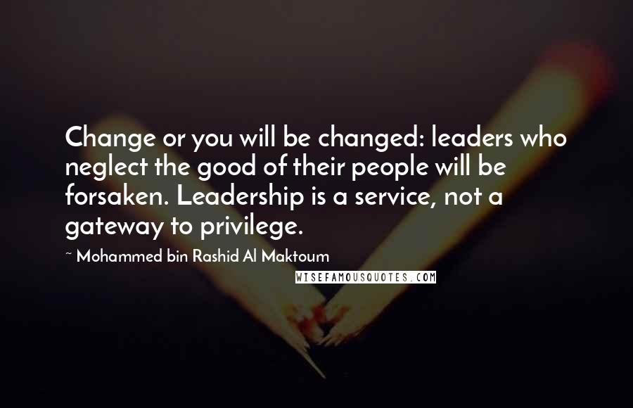 Mohammed Bin Rashid Al Maktoum Quotes: Change or you will be changed: leaders who neglect the good of their people will be forsaken. Leadership is a service, not a gateway to privilege.