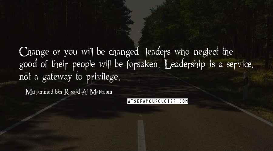 Mohammed Bin Rashid Al Maktoum Quotes: Change or you will be changed: leaders who neglect the good of their people will be forsaken. Leadership is a service, not a gateway to privilege.