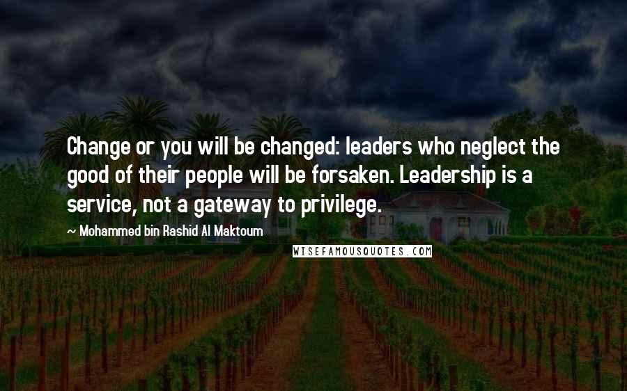 Mohammed Bin Rashid Al Maktoum Quotes: Change or you will be changed: leaders who neglect the good of their people will be forsaken. Leadership is a service, not a gateway to privilege.