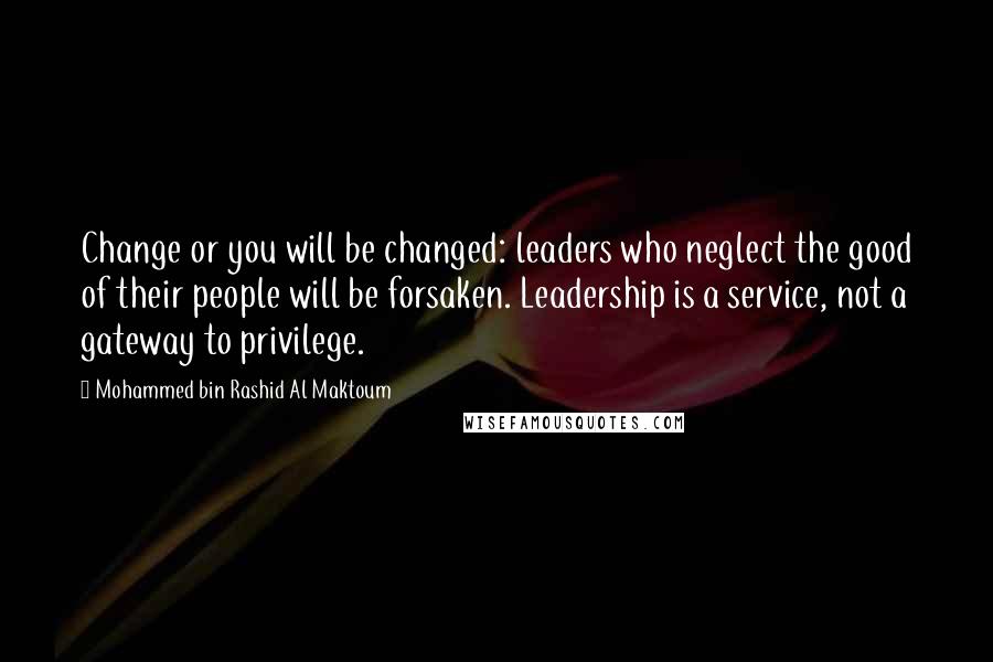 Mohammed Bin Rashid Al Maktoum Quotes: Change or you will be changed: leaders who neglect the good of their people will be forsaken. Leadership is a service, not a gateway to privilege.