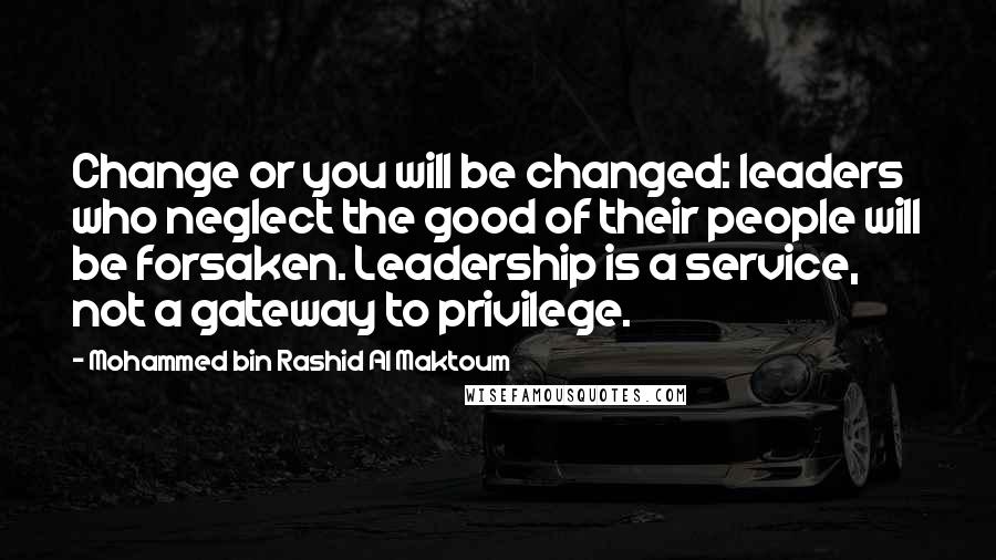 Mohammed Bin Rashid Al Maktoum Quotes: Change or you will be changed: leaders who neglect the good of their people will be forsaken. Leadership is a service, not a gateway to privilege.