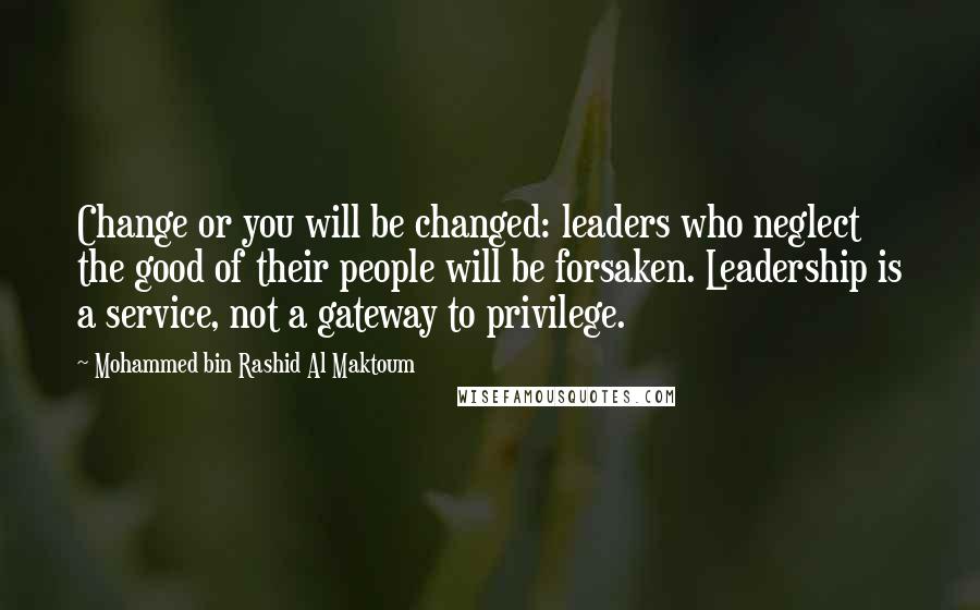 Mohammed Bin Rashid Al Maktoum Quotes: Change or you will be changed: leaders who neglect the good of their people will be forsaken. Leadership is a service, not a gateway to privilege.