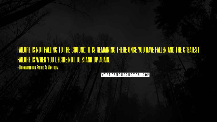 Mohammed Bin Rashid Al Maktoum Quotes: Failure is not falling to the ground; it is remaining there once you have fallen and the greatest failure is when you decide not to stand up again.