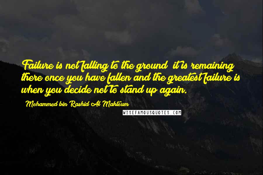 Mohammed Bin Rashid Al Maktoum Quotes: Failure is not falling to the ground; it is remaining there once you have fallen and the greatest failure is when you decide not to stand up again.