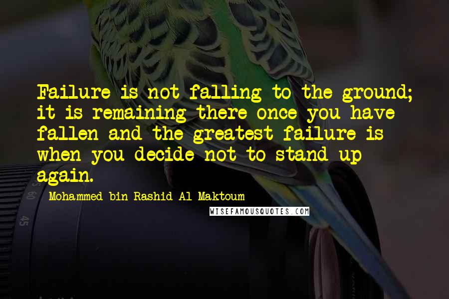 Mohammed Bin Rashid Al Maktoum Quotes: Failure is not falling to the ground; it is remaining there once you have fallen and the greatest failure is when you decide not to stand up again.