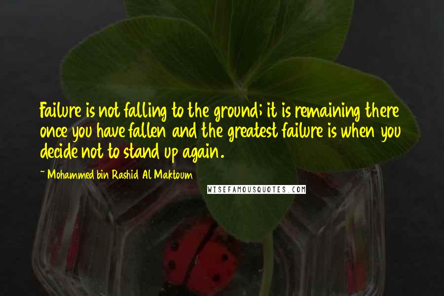 Mohammed Bin Rashid Al Maktoum Quotes: Failure is not falling to the ground; it is remaining there once you have fallen and the greatest failure is when you decide not to stand up again.