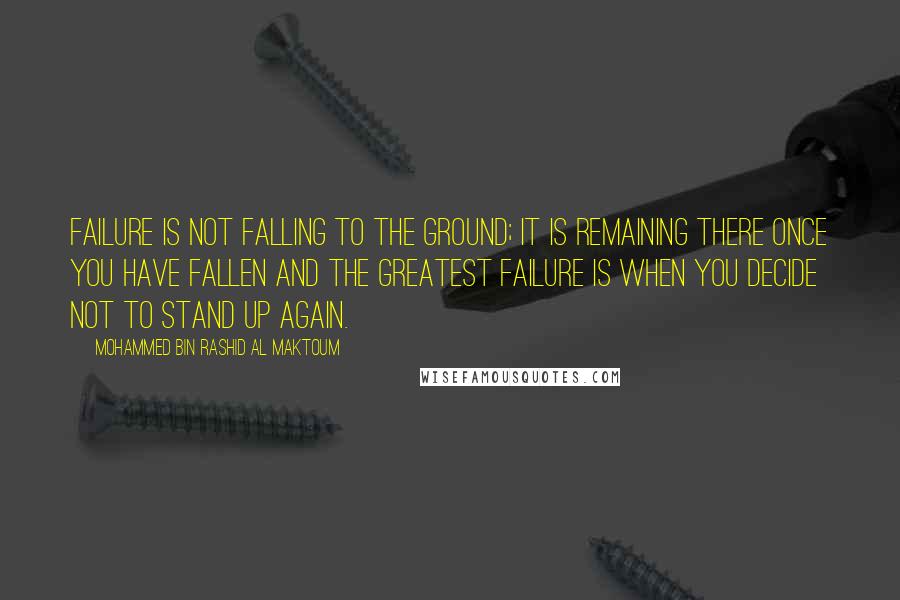 Mohammed Bin Rashid Al Maktoum Quotes: Failure is not falling to the ground; it is remaining there once you have fallen and the greatest failure is when you decide not to stand up again.