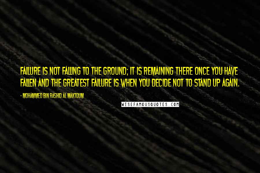 Mohammed Bin Rashid Al Maktoum Quotes: Failure is not falling to the ground; it is remaining there once you have fallen and the greatest failure is when you decide not to stand up again.