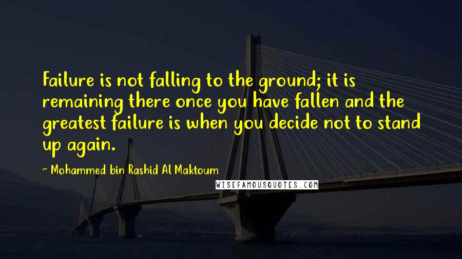 Mohammed Bin Rashid Al Maktoum Quotes: Failure is not falling to the ground; it is remaining there once you have fallen and the greatest failure is when you decide not to stand up again.