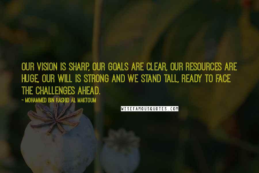 Mohammed Bin Rashid Al Maktoum Quotes: Our vision is sharp, our goals are clear, our resources are huge, our will is strong and we stand tall, ready to face the challenges ahead.