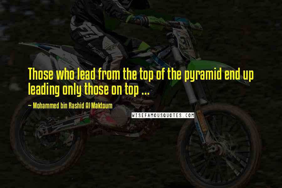 Mohammed Bin Rashid Al Maktoum Quotes: Those who lead from the top of the pyramid end up leading only those on top ...
